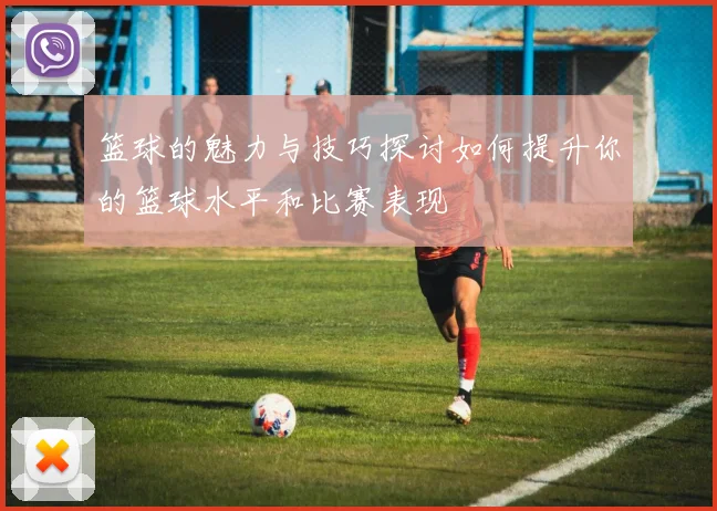篮球的魅力与技巧探讨如何提升你的篮球水平和比赛表现