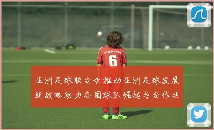 亚洲足球联合会推动亚洲足球发展新战略助力各国球队崛起与合作共赢