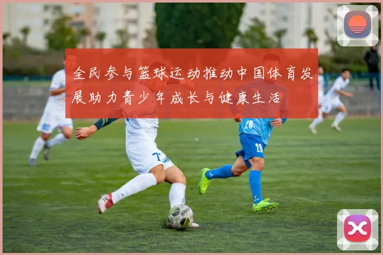 全民参与篮球运动推动中国体育发展助力青少年成长与健康生活