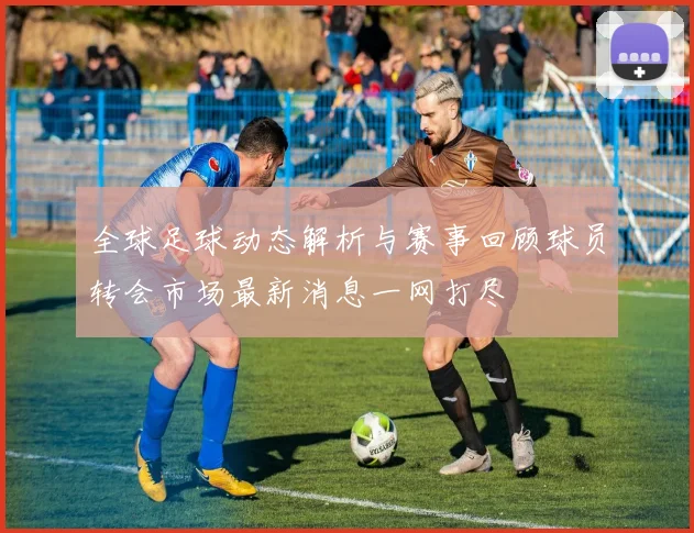 全球足球动态解析与赛事回顾球员转会市场最新消息一网打尽
