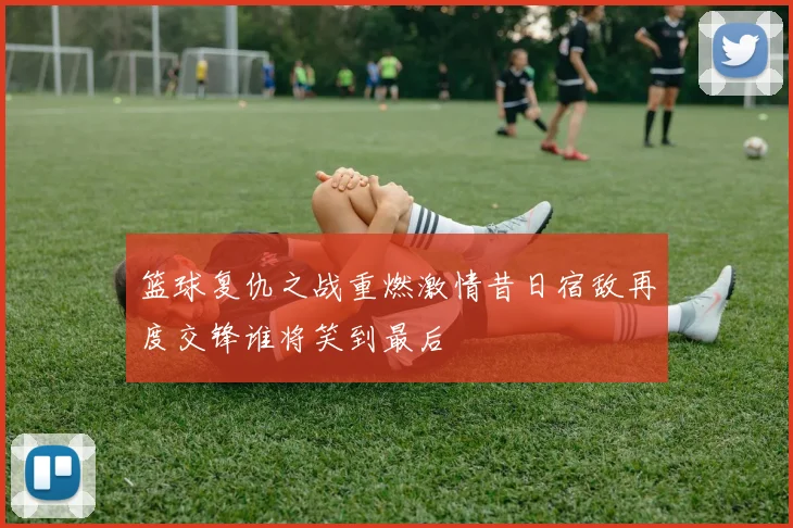 篮球复仇之战重燃激情昔日宿敌再度交锋谁将笑到最后