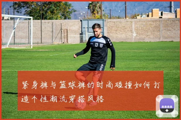 紧身裤与篮球裤的时尚碰撞如何打造个性潮流穿搭风格