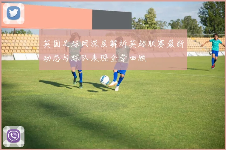 英国足球网深度解析英超联赛最新动态与球队表现全景回顾