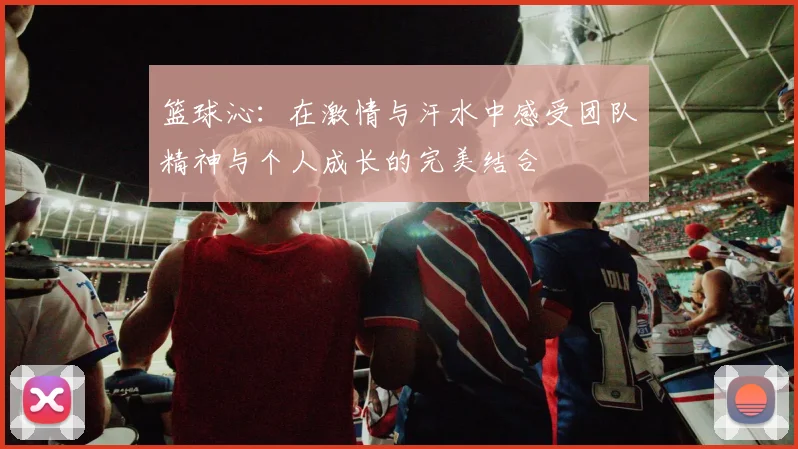 篮球沁：在激情与汗水中感受团队精神与个人成长的完美结合