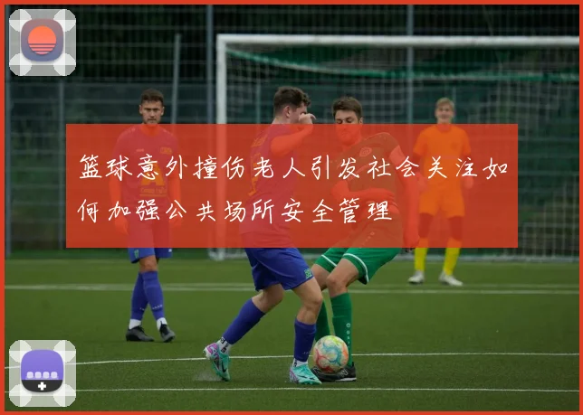 篮球意外撞伤老人引发社会关注如何加强公共场所安全管理