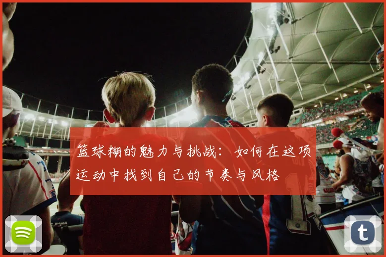 篮球糊的魅力与挑战：如何在这项运动中找到自己的节奏与风格